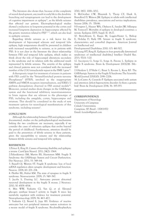 The literature also shows that, because of the complexity
of neural development, any insult in early life to the dendritic
branching and synaptogenesis can lead to the development
of cognitive impairment or epilepsy11
, as the febrile seizures
that affected our patient. Electrophysiological studies
showed a reduction in long-term potential in the cortex and
increased long-term depression in hippocampus affected by
the genetic mutation related to FXS12, 13
, which can also lead
to epileptic seizures.
Regarding febrile seizures as a risk factor for the
development of hipocampal sclerosis and temporal lobe
epilepsy, high temperatures should be prevented in children
with increased susceptibility to seizures, as in patients with
FXS. It is not clear in the literature the direct relationship
between FXS and temporal lobe epilepsy, which makes us
think about the role of hippocampal alterations secondary
to the syndrome and its relation with the additional insult
represented by febrile seizures. The severity of the epilepsy
and clinical patterns were not correlated with the increased
number of the CGG trinucleotide repeat in the FMR 1 gene12
.
A therapeutic target for treatment of seizures in patients
with FXS could be the "Striatal-Enriched protein tyrosine
Phosphatase" (STEP), involved in the inappropriate
AMPA and NMDA receptors internalization, and ERK1/2
pathway dysregulation observed in FXS animal models14
.
Moreover, animal studies show changes in the GABAergic
system and the functional inhibitory neurotransmission
in brain regions that are relevant to the phenotype of
FXS, including the amygdale, cortex, hippocampus and
striatum. This should be considered in the study of new
treatment options for neurological manifestations of this
syndrome, including seizures2
.
	
CONCLUSION
AlthoughtherelationshipbetweenFXSandepilepsyiswell
documented, studies on the pathophysiological mechanisms
linking the two conditions are necessary, especially if we
consider the cases of refractory epilepsy that evolve beyond
the period of childhood. Furthermore, attention should be
paid to the prevention of febrile seizures in these patients,
given the susceptibility to seizures and the relationship
between febrile seizures and temporal lobe epilepsy.
REFERENCES
1.Prince E, Ring H. Causes of learning disability and epilepsy:
a review. CurrOpin Neurol. 2011; 24(2): 154-8.
2.Paluszkiewicz SM, Martin BS, Huntsman MM. Fragile X
Syndrome: the GABAergic System and Circuit Dysfunction.
Dev Neurosci. 2011; 33: 349–64.
3. Bassell GJ, Warren ST. Fragile X syndrome: loss of local
mRNA regulation alters synaptic development and function.
Neuron. 2008; 60: 201–214.
4. Pfeiffer BE, Huber KM. The state of synapses in fragile X
syndrome. Neuroscientist. 2009; 15: 549–567.
5. Jacobs S, Doering LC. Astrocytes prevent abnormal
neuronal development in the fragile X mouse. J Neurosci.
2010; 30: 4508–4514.
6. Min WW, Yuskaitis CJ, Yan Q, et al. Elevated
glycogen synthase kinase-3 activity in fragile X mice: key
metabolic regulator with evidence for treatment potential.
Neuropharmacology 2009; 56: 463–472.
7. Yuskaitis CJ, Beurel E, Jope RS. Evidence of reactive
astrocytes but not peripheral immune system activation in
a mouse model of fragile X syndrome. BiochimBiophysActa
2010; 1802: 1006–1012.
8. McGrother CW, Bhaumik S, Thorp CF, Hauk A,
Brandford D, Watson JM. Epilepsy in adults with intellectual
disabilities: prevalence, associations and service implications.
Seizure 2006; 15: 376-86.
9.Forsgren L, Hauser WA, Olafsson E, Sander JW, Sillanpaa
M, TomsonT. Mortality of epilepsy in developed countries: a
review. Epilepsia 2005; Suppl. II: 18-27.
10. Berry-Kravis E, Raspa M, Loggin-Hester L, Bishop
E, Holiday D, Baily DB. Seizure in fragile X syndrome:
characteristics and comorbid diagnoses. American Journal
on Intellectual and
Developmental Disabilities 2010; 115: 461-502.
11.Leung HT, Ring H. Epilepsy in four genetically determined
syndromes of intellectual disability.J Intellect Disabil Res.
2013; 57(1): 3-20.
12. Incorpora G, Sorge G, Sorge A, Pavone L. Epilepsy in
fragile X syndrome. Brain & Development 2002(24): 766–
769
13.Heulens I, D’Hulst C, Braat S, Rooms L, Kooy RF. The
GABAaergic System in the Fragile X Syndrome.The Scientific
World Journal 2010(10): 2198–2206.
14. Lo-Castro A, Curatolo P. Epilepsy associated with autism
and attention deficit hyperactivity disorder: Is there a genetic
link? Brain & Development 2014; 36: 185-193.
CORRESPONDENCE
Department of Neurology
University of Campinas
Cidade Universitária
Campinas, SP, Brazil - 13083-970
Email: fcendes@gmail.com
143
 