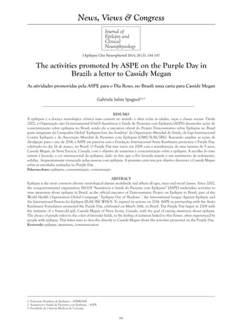 144
Gabriela Salim Spagnol1,2,3
Journal of
Epilepsy and
Clinical
Neurophysiology
J Epilepsy Clin Neurophysiol 2014; 20 (3): 144-147
The activities promoted by ASPE on the Purple Day in
Brazil: a letter to Cassidy Megan
As atividades promovidas pela ASPE para o Dia Roxo, no Brasil: uma carta para Cassidy Megan
1. Federação Brasileira de Epilepsia – EPIBRASIL
2. Assistência à Saúde de Pacientes com Epilepsia – ASPE
3. Faculdade de Ciências Médicas da Unicamp
News, Views & Congress
RESUMO
A epilepsia é a doença neurológica crônica mais comum no mundo e afeta todas as idades, raças e classes sociais. Desde
2002, a Organização não Governamental (OnG) Assistência à Saúde de Pacientes com Epilepsia (ASPE) desenvolve ações de
conscientização sobre epilepsia no Brasil, sendo ela a executora oficial do Projeto Demonstrativo sobre Epilepsia no Brasil
parte integrante da Campanha Global ‘Epilepsia fora das Sombras’ da Organização Mundial de Saúde, da Liga Internacional
Contra Epilepsia e da Associação Mundial de Pacientes com Epilepsia (OMS/ILAE/IBE). Buscando ampliar as ações de
divulgação para o ano de 2014, a ASPE em parceria com a Fundação Internacional Anita Kaufmann promoveu o Purple Day,
celebrado no dia 26 de março, no Brasil. O Purple Day teve início em 2008 com a manifestação de uma menina de 9 anos,
Cassidy Megan, de Nova Escócia, Canadá, com o objetivo de aumentar a conscientização sobre a epilepsia. A escolha do roxo
remete à lavanda, a cor internacional da epilepsia, dado ao fato que a flor lavanda remete a um sentimento de isolamento,
solidão, frequentemente vivenciado pelas pessoas com epilepsia. A presente carta tem por objetivo descrever à Cassidy Megan
sobre as atividades realizadas no Purple Day.
Palavras-chave: epilepsia, conscientização, comunicação
ABSTRACT
Epilepsy is the most common chronic neurological disease worldwide and affects all ages, races and social classes. Since 2002,
the nongovernmental organization (NGO) “Assistência à Saúde do Paciente com Epilepsia” (ASPE) undertakes activities to
raise awareness about epilepsy in Brazil, as the official executor of Demonstrative Project on Epilepsy in Brazil, part of the
World Health Organization Global Campaign ' Epilepsy Out of Shadows ', the International League Against Epilepsy and
the International Bureau for Epilepsy (ILAE IBE WHO). To expand its actions on 2014, ASPE in partnership with the Anita
Kaufmann Foundation promoted the Purple Day, celebrated on March 26th, in Brazil. The Purple Day began in 2008 with
the initiative of a 9-year-old girl, Cassidy Megan of Nova Scotia, Canada, with the goal of raising awareness about epilepsy.
The choice of purple refers to the color of lavender fields, to the feeling of isolation linked to this flower, often experienced by
people with epilepsy. This letter aims to describe directly to Cassidy Megan about the activities promoted on the Purple Day.
Keywords: epilepsy, awareness, communication
 