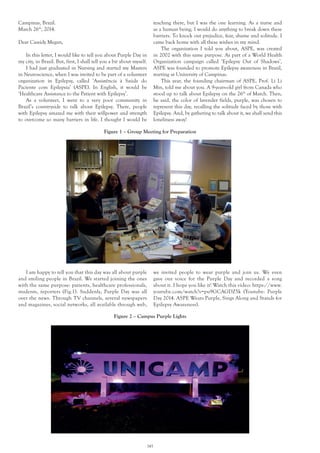 145
Campinas, Brazil.
March 26th
, 2014.
Dear Cassidy Megan,
In this letter, I would like to tell you about Purple Day in
my city, in Brazil. But, first, I shall tell you a bit about myself.
I had just graduated in Nursing and started my Masters
in Neuroscience, when I was invited to be part of a volunteer
organization in Epilepsy, called ‘Assistência à Saúde do
Paciente com Epilepsia’ (ASPE). In English, it would be
‘Healthcare Assistance to the Patient with Epilepsy’.
As a volunteer, I went to a very poor community in
Brazil’s countryside to talk about Epilepsy. There, people
with Epilepsy amazed me with their willpower and strength
to overcome so many barriers in life. I thought I would be
Figure 2 – Campus Purple Lights
Figure 1 – Group Meeting for Preparation
teaching there, but I was the one learning. As a nurse and
as a human being, I would do anything to break down these
barriers. To knock out prejudice, fear, shame and solitude. I
came back home with all these wishes in my mind.
The organization I told you about, ASPE, was created
in 2002 with this same purpose. As part of a World Health
Organization campaign called ‘Epilepsy Out of Shadows’,
ASPE was founded to promote Epilepsy awareness in Brazil,
starting at University of Campinas.
This year, the founding chairman of ASPE, Prof. Li Li
Min, told me about you. A 9-years-old girl from Canada who
stood up to talk about Epilepsy on the 26th
of March. Then,
he said, the color of lavender fields, purple, was chosen to
represent this day, recalling the solitude faced by those with
Epilepsy. And, by gathering to talk about it, we shall send this
loneliness away!
I am happy to tell you that this day was all about purple
and smiling people in Brazil. We started joining the ones
with the same purpose: patients, healthcare professionals,
students, reporters (Fig.1). Suddenly, Purple Day was all
over the news. Through TV channels, several newspapers
and magazines, social networks, all available through web,
we invited people to wear purple and join us. We even
gave our voice for the Purple Day and recorded a song
about it. I hope you like it! Watch this video: https://www.
youtube.com/watch?v=pu9GCAGDZ5k (Youtube: Purple
Day 2014. ASPE Wears Purple, Sings Along and Stands for
Epilepsy Awareness).
 