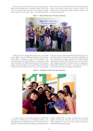 146
Figure 3 – Hospital Entrance in Purple preparation
Figure 4 – Simulation at the University restaurant
But we wanted the whole University wearing purple.
What about brightening it on purple? Lights of the main
centers in campus were covered in purple (Fig.2). Purple
Day would last until night. Also, our ASPE president,
Still, that wasn’t enough. We wanted more noise. More
purple. With a group of Medical students and with Alice,
from ASPE, I simulated a seizure in the middle of the
University restaurant (Fig.4). We did it during the busiest
hour, lunchtime. I was afraid of performing it and I felt a great
despair when pretending to lose control. Now, I understand
a bit more of how difficult a seizure can be. It was extremely
Mrs. Isilda, decorated the Hospital entrance with purple
fabrics and posters, while others, nurses, doctors and
students were distributing purple ribbons, leaflets and
informations (Fig.3).
In the evening, our founding chairman released his
new book on Neuroscience and Epilepsy during a nice
and pleasant event. Much more was said and heard about
Epilepsy. People were gathered, laughing and taking pictures
important to have people I trusted by my side. By doing so, we
were able to show to students how easily they could help and
how naturally this situation should be seen. We definitely
caught their attention. They had questions and they learnt
about Epilepsy through our leaflets and our explanation
(Fig.5). Other students were able to see it later on, when we
released the video online, through social networks.
together (Fig.6). The ones who posted pictures wearing
purple on Facebook received a free copy of this book!
‘Out of shadows’, I may say, far from solitude. Purple Day
extended throughout the night.
 