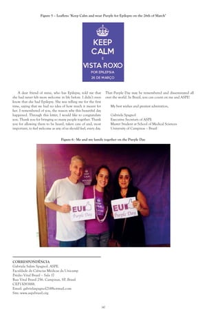 147
CORRESPONDÊNCIA
Gabriela Salim Spagnol. ASPE.
Faculdade de Ciências Médicas da Unicamp
Prédio Vital Brasil – Sala 17
Rua Vital Brasil 256. Campinas, SP, Brasil
CEP13083888.
Email: gabrielaspagnol21@hotmail.com
Site: www.aspebrasil.org
Figure 5 – Leaflets: ‘Keep Calm and wear Purple for Epilepsy on the 26th of March’
A dear friend of mine, who has Epilepsy, told me that
she had never felt more welcome in life before. I didn’t even
know that she had Epilepsy. She was telling me for the first
time, saying that we had no idea of how much it meant for
her. I remembered of you, the reason why this beautiful day
happened. Through this letter, I would like to congratulate
you. Thank you for bringing so many people together. Thank
you for allowing them to be heard, taken care of and, most
important, to feel welcome as any of us should feel, every day.
Figure 6 - Me and my family together on the Purple Day
That Purple Day may be remembered and disseminated all
over the world. In Brazil, you can count on me and ASPE!
My best wishes and greatest admiration,
Gabriela Spagnol
Executive Secretary of ASPE
Master Student at School of Medical Sciences
University of Campinas – Brazil
 