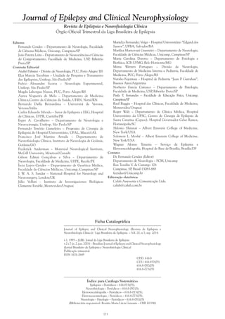 133
Journal of Epilepsy and Clinical Neurophysiology
Revista de Epilepsia e Neurofisiologia Clínica
Órgão Oficial Trimestral da Liga Brasileira de Epilepsia
Ficha Catalográfica
Journal of Epilepsy and Clinical Neurophysiology (Revista de Epilepsia e
Neurofisiologia Clínica) / Liga Brasileira de Epilepsia. – Vol. 20, n.3, sep. 2014.
v.1, 1995 – JLBE: Jornal da Liga Brasileira de Epilepsia
v.2a7(n.2,jun.2001)–BrazilianJournalofEpilepsyandClinicalNeurophysiology
(Jornal Brasileiro de Epilepsia e Neurofisiologia Clínica)
Publicação trimestral.
ISSN 1676-2649
CDD: 616.8
CDU: 616.853(05)
616.8-092(05)
616.8-073(05)
Índice para Catálogo Sistemático:
Epilepsia – Periódicos – 616.853(05);
Neurofisiologia – Periódicos – 616.8-092(5);
Eletroencefalografia – Periódicos – 616.8-073(05);
Eletroneuromiologia – Periódicos – 616.8.073(05);
Neurologia – Fisiologia – Periódicos – 616.8-092(05)
(Bibliotecária responsável: Rosária Maria Lúcia Geremia – CRB 10/196)
Editores
Fernando Cendes – Departamento de Neurologia, Faculdade
de Ciências Médicas, Unicamp, Campinas/SP
João Pereira Leite – Departamento de Neurociências e Ciências
do Comportamento, Faculdade de Medicina, USP, Ribeirão
Preto/SP
Comissão Editorial
André Palmini – Divisão de Neurologia, PUC, Porto Alegre/ RS
Elza Marcia Yacubian – Unidade de Pesquisa e Tratamento
das Epilepsias, Unifesp, São Paulo/SP
Fulvio Alexandre Scorza – Neurologia Experimental,
Unifesp, São Paulo/SP
Magda Lahorgue Nunes, PUC, Porto Alegre/RS
Áurea Nogueira de Melo – Departamento de Medicina
Clínica,Centro de Ciências da Saúde, UFRN, Natal/RN
Bernardo Dalla Bernardina – Universitá de Verona,
Verona/Itália
Carlos Eduardo Silvado – Setor de Epilepsia e EEG, Hospital
de Clínicas, UFPR, Curitiba/PR
Esper A. Cavalheiro – Departamento de Neurologia e
Neurocirurgia, Unifesp, São Paulo/SP
Fernando Tenório Gameleira – Programa de Cirurgia de
Epilepsia do Hospital Universitário, UFAL, Maceió/AL
Francisco José Martins Arruda – Departamento de
Neurofisiologia Clínica, Instituto de Neurologia de Goiânia,
Goiânia/GO
Frederick Anderman – Montreal Neurological Institute,
McGill University, Montreal/Canadá
Gilson Edmar Gonçalves e Silva – Departamento de
Neurologia, Faculdade de Medicina, UFPE, Recife/PE
Íscia Lopes-Cendes – Departamento de Genética Médica,
Faculdade de Ciências Médicas, Unicamp, Campinas/SP
J. W. A. S. Sander – National Hospital for Neurology and
Neurosurgery, London/UK
Júlio Velluti – Instituto de Investigaciones Biológicas
Clemente Estable, Montevideo/Uruguai
Marielza Fernandez Veiga – Hospital Universitário “Edgard dos
Santos”, UFBA, Salvador/BA
Marilisa Mantovani Guerreiro – Departamento de Neurologia,
Faculdade de Ciências Médicas, Unicamp, Campinas/SP
Maria Carolina Doretto – Departamento de Fisiologia e
Biofísica, ICB-UFMG, Belo Horizonte/MG
Mirna Wetters Portuguez – Divisão de Neurologia,
Departamento de Medicina Interna e Pediatria, Faculdade de
Medicina, PUC, Porto Alegre/RS
Natalio Fejerman – Hospital de Pediatria “Juan P. Garrahan”,
Buenos Aires/Argentina
Norberto Garcia Cairasco – Departamento de Fisiologia,
Faculdade de Medicina, USP, Ribeirão Preto/SP
Paula T. Fernandes – Faculdade de Educação Física, Unicamp,
Campinas/SP
Raul Ruggia – Hospital das Clínicas, Faculdade de Medicina,
Montevideo/Uruguai
Roger Walz – Departamento de Clínica Médica, Hospital
Universitário da UFSC, Centro de Cirurgia de Epilepsia de
Santa Catarina (Cepesc), Hospital Governador Celso Ramos,
Florianópolis/SC
Shlomo Shinnar – Albert Einstein College of Medicine,
New York/USA
Solomon L. Moshé – Albert Einstein College of Medicine,
New York/USA
Wagner Afonso Teixeira – Serviço de Epilepsia e
Eletroencefalografia, Hospital de Base de Brasília, Brasília/DF
Contato:
Dr. Fernando Cendes (Editor)
Departamento de Neurologia – FCM, Unicamp
Rua Tessália V. de Camargo 126
Campinas, SP, Brasil 13083-888
fcendes@Unicamp.br
Editoração eletrônica:
Caluh Assessoria e Comunicação Ltda.
caluh@caluh.com.br
 