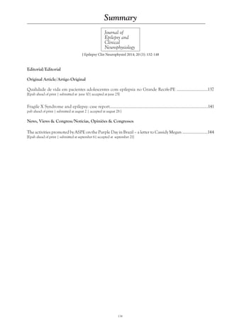 134
Journal of
Epilepsy and
Clinical
Neurophysiology
Summary
J Epilepsy Clin Neurophysiol 2014; 20 (3): 132-148
Editorial/Editorial
Original Article/Artigo Original
Qualidade de vida em pacientes adolescentes com epilepsia no Grande Recife-PE ............................137
[Epub ahead of print | submitted at june 10| accepted at june 25]
Fragile X Syndrome and epilepsy: case report.....................................................................................141
pub ahead of print | submitted at august 2 | accepted at august 28 ]
News, Views & Congress/Notícias, Opiniões & Congressos
The activities promoted by ASPE on the Purple Day in Brazil – a letter to Cassidy Megan .......................144
[Epub ahead of print | submitted at september 6| accepted at september 21]
 