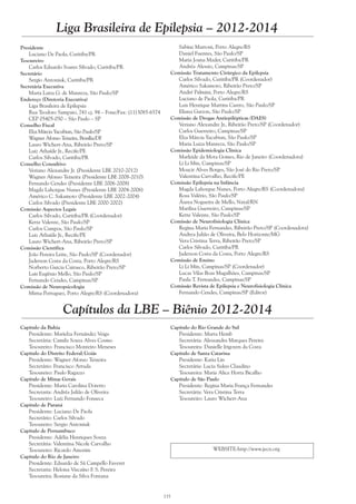 135
Liga Brasileira de Epilepsia – 2012-2014
Capítulo da Bahia
Presidente: Marielza Fernández Veiga
Secretária: Camila Souza Alves Cosmo
Tesoureiro: Francisco Monteiro Meneses
Capítulo do Distrito Federal/Goiás
Presidente: Wagner Afonso Teixeira
Secretário: Francisco Arruda
Tesoureiro: Paulo Ragazzo
Capítulo de Minas Gerais
Presidente: Maria Carolina Doretto
Secretaria: Andréa Julião de Oliveira
Tesoureiro: Luiz Fernando Fonseca
Capítulo de Paraná
Presidente: Luciano De Paola
Secretário: Carlos Silvado
Tesoureiro: Sergio Antoniuk
Capítulo de Pernambuco
Presidente: Adélia Henriques Souza
Secretária: Valentina Nicole Carvalho
Tesoureiro: Ricardo Amorim
Capítulo do Rio de Janeiro
Presidente: Eduardo de Sá Campello Faveret
Secretaria: Heloisa Viscaíno F. S. Pereira
Tesoureira: Rosiane da Silva Fontana
Capítulos da LBE – Biênio 2012-2014
Capítulo do Rio Grande do Sul
Presidente: Marta Hemb
Secretária: Alessandra Marques Pereira
Tesoureira: Danielle Irigoyen da Costa
Capítulo de Santa Catarina
Presidente: Katia Lin
Secretária: Lucia Sukys Claudino
Tesoureira: Maria Alice Horta Bicalho
Capítulo de São Paulo
Presidente: Regina Maria França Fernandes
Secretária: Vera Cristina Terra
Tesoureiro: Lauro Wichert-Ana
WEBSITE:http://www.jecn.org
Presidente
Luciano De Paola, Curitiba/PR
Tesoureiro
Carlos Eduardo Soares Silvado, Curitiba/PR
Secretário
Sergio Antoniuk, Curitiba/PR
Secretária Executiva
Maria Luiza G. de Manreza, São Paulo/SP
Endereço (Diretoria Executiva)
Liga Brasileira de Epilepsia
Rua Teodoro Sampaio, 741 cj. 94 – Fone/Fax: (11)3085-6574
CEP 05405-050 – São Paulo – SP
Conselho Fiscal
Elza Márcia Yacubian, São Paulo/SP
Wagner Afonso Teixeira, Brasília/DF
Lauro Wichert-Ana, Ribeirão Preto/SP
Luiz Athaíde Jr., Recife/PE
Carlos Silvado, Curitiba/PR
Conselho Consultivo
Veriano Alexandre Jr. (Presidente LBE 2010-2012)
Wagner Afonso Teixeira (Presidente LBE 2008-2010)
Fernando Cendes (Presidente LBE 2006-2008)
Magda Lahorgue Nunes (Presidente LBE 2004-2006)
Américo C. Sakamoto (Presidente LBE 2002-2004)
Carlos Silvado (Presidente LBE 2000-2002)
Comissão Aspectos Legais
Carlos Silvado, Curitiba/PR (Coordenador)
Kette Valente, São Paulo/SP
Carlos Campos, São Paulo/SP
Luiz Athaíde Jr., Recife/PE
Lauro Wichert-Ana, Ribeirão Preto/SP
Comissão Científica
João Pereira Leite, São Paulo/SP (Coordenador)
Jaderson Costa da Costa, Porto Alegre/RS
Norberto Garcia Cairasco, Ribeirão Preto/SP
Luis Eugênio Mello, São Paulo/SP
Fernando Cendes, Campinas/SP
Comissão de Neuropsicologia
Mirna Portuguez, Porto Alegre/RS (Coordenadora)
Sabine Marroni, Porto Alegre/RS
Daniel Fuentes, São Paulo/SP
Maria Joana Mader, Curitiba/PR
Andréa Alessio, Campinas/SP
Comissão Tratamento Cirúrgico da Epilepsia
Carlos Silvado, Curitiba/PR (Coordenador)
Américo Sakamoto, Ribeirão Preto/SP
André Palmini, Porto Alegre/RS
Luciano de Paola, Curitiba/PR
Luis Henrique Martins Castro, São Paulo/SP
Eliana Garzon, São Paulo/SP
Comissão de Drogas Antiepilépticas (DAES)
Veriano Alexandre Jr., Ribeirão Preto/SP (Coordenador)
Carlos Guerreiro, Campinas/SP
Elza Márcia Yacubian, São Paulo/SP
Maria Luiza Manreza, São Paulo/SP
Comissão Epidemiologia Clínica
Marleide da Mota Gomes, Rio de Janeiro (Coordenadora)
Li Li Min, Campinas/SP
Moacir Alves Borges, São José do Rio Preto/SP
Valentina Carvalho, Recife/PE
Comissão Epilepsia na Infância
Magda Lahorgue Nunes, Porto Alegre/RS (Coordenadora)
Rosa Valério, São Paulo/SP
Áurea Nogueira de Mello, Natal/RN
Marilisa Guerreiro, Campinas/SP
Kette Valente, São Paulo/SP
Comissão de Neurofisiologia Clínica
Regina Maria Fernandes, Ribeirão Preto/SP (Coordenadora)
Andrea Julião de Oliveira, Belo Horizonte/MG
Vera Cristina Terra, Ribeirão Preto/SP
Carlos Silvado, Curitiba/PR
Jaderson Costa da Costa, Porto Alegre/RS
Comissão de Ensino
Li Li Min, Campinas/SP (Coordenador)
Lucas Vilas Boas Magalhães, Campinas/SP
Paula T. Fernandes, Campinas/SP
Comissão Revista de Epilepsia e Neurofisiologia Clínica
Fernando Cendes, Campinas/SP (Editor)
 