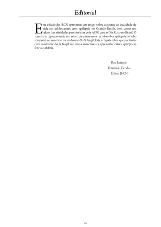 136
Editorial
E
sta edição do JECN apresenta um artigo sobre aspectos de qualidade de
vida em adolescentes com epilepsia no Grande Recife, bem como um
relato das atividades promovidas pela ASPE para o Dia Roxo no Brasil. O
terceiro artigo apresenta um relato de caso e uma revisão sobre epilepsia do lobo
temporal no contexto da síndrome do X frágil. Este artigo lembra que pacientes
com síndrome do X frágil são mais suscetíveis a apresentar crises epilépticas
febris e afebris.
Boa Leitura!
Fernando Cendes
Editor, JECN
 