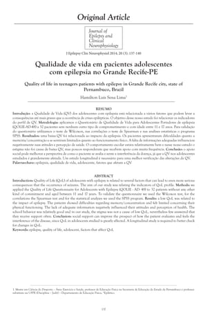 Hamilton Luís Sena Lima1
137
Journal of
Epilepsy and
Clinical
Neurophysiology
Original Article
J Epilepsy Clin Neurophysiol 2014; 20 (3): 137-140
Qualidade de vida em pacientes adolescentes
com epilepsia no Grande Recife-PE
Quality of life in teenagers patients with epilepsy in Grande Recife city, state of
Pernambuco, Brazil
1. Mestre em Ciência do Desporto – Área: Exercício e Saúde, professor de Educação Física na Secretaria de Educação do Estado de Pernambuco e professor
substituto na UFPE (Disciplina – Judô) – Departamento de Educação Física, *Epilético
RESUMO
Introdução: a Qualidade de Vida (QV) dos adolescentes com epilepsia está relacionada a vários fatores que podem levar a
consequências até mais graves que a ocorrência de crises epilépticas. O objetivo desse nosso estudo foi relacionar os indicadores
do perfil de QV. Metodologia: aplicamos o Questionário de Qualidade de Vida para Adolescentes Portadores de epilepsia
(QOLIE-AD-48) a 32 pacientes sem nenhum outro tipo de comprometimento e com idade entre 11 e 17 anos. Para validação
do questionário utilizamos o teste de Wilcoxon, nas correlações o teste de Spearman e nas análises estatísticas o programa
SPSS. Resultados: uma baixa QV foi relacionada ao impacto da epilepsia. Os pacientes apresentaram dificuldades quanto a
memória/concentração e se sentiram limitados quanto ao funcionamento físico. A falta de informações adequadas influenciou
negativamente suas atitudes e percepção de saúde. O comportamento escolar estava relativamente bem e nesse nosso estudo o
estigma não foi causa de baixa QV, mas poucos responderam que recebem apoio com muita frequência. Conclusão: o apoio
social pode melhorar a perspectiva de como o paciente se avalia e sente a interferência da doença, já que a QV nos adolescentes
estudados é grandemente afetada. Um estudo longitudinal é necessário para uma melhor verificação das alterações da QV.
Palavras-chave: epilepsia, qualidade de vida, adolescente, fatores que afetam a QV
ABSTRACT
Introduction: Quality of Life (QoL) of adolescents with epilepsy is related to several factors that can lead to even more serious
consequences that the occurrence of seizures. The aim of our study was relating the indicators of QoL profile. Methods: we
applied the Quality of Life Questionnaire for Adolescents with Epilepsy (QOLIE - AD- 48) to 32 patients without any other
kind of commitment and aged between 11 and 17 years. To validate the questionnaire we used the Wilcoxon test, for the
correlations the Spearman test and for the statistical analyzes we used the SPSS program. Results: a low QoL was related to
the impact of epilepsy. The patients showed difficulties regarding memory/concentration and felt limited concerning their
physical functioning. The lack of adequate information negatively influenced their attitudes and perception of health. The
school behavior was relatively good and in our study, the stigma was not a cause of low QoL, nevertheless few answered that
they receive support often. Conclusion: social support can improve the prospect of how the patient evaluates and feels the
interference of the disease, since QoL in adolescents studied is greatly affected. A longitudinal study is required to better check
for changes in QoL.
Keywords: epilepsy, quality of life, adolescent, factors that affect QoL
 
