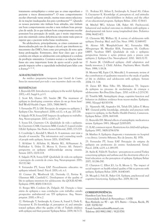 tratamento antiepiléptico e evitar que as crises exponham o
paciente a riscos desnecessários24
. O mau comportamento
escolar observado nesse estudo, muitas vezes estava relaciona-
do às reações inadequadas dos pais e professores19,25
. Quando
os nossos pacientes não tinham boas atitudes, não tinham
um bom comportamento escolar e nem tinham boas percep-
ções de saúde. Já os que tinham bom comportamento escolar
possuíam boa percepção de saúde, que é muito importante,
pois não existindo outras deficiências não existe razão para se
esperar que o paciente tenha baixo rendimento.
Na adolescência, principalmente, as crises costumam ser
desencadeadas pelo uso de drogas e alcool, que interferem no
mecanismo das DAE’s, bem como por privação de sono após
festas prolongadas. Entretanto, deve ficar claro que a pior
conduta em relação ao adolescente com epilepsia é a conduta
da proibição sistemática. Contatos sociais e as relações fami-
liares são uma importante fonte de apoio social e pode ter
grande impacto sobre a capacidade individual para lidar com
a doença26, 27, 28
.
AGRADECIMENTOS
Ao médico psiquiatra/terapeuta José Gentil de Castro
Sena (in memorian) por todo o seu incentivo dado em vida.
REFERÊNCIAS
1. Reynolds EH. Introduction: epilepsy in the world. Epilepsia
2002; v.43, Suppl 6, p.1-3.
2. Scott RA, Lhatoo SD, Sander JW. The treatment of
epilepsy in developing countries: where do we go from here?
Bull World Health Organ. 2001; 79(4):344-51. 
3. Fernandes PT, Li LM. Percepção de estigma na epilepsia. J.
Epilepsy Clin. Neurophysiol. 2006; vol.12, n.4, pp. 207-218.
4. Salgado PCB, Souza EAP. Impacto da epilepsia no trabalho.
Arq. Neuro-psiquiatr. 2002; vol.60 n.2b
5. Souza EA, Guerreiro CA. Qualidade de vida e epilepsia.
In: Guerreiro CAM, Guerreiro MM, Cendes F, Lopes-Cendes
I (Eds). Epilepsia. São Paulo: Lemos Editorial, 2000; 223-229.
6. Coudridge L, Kendall S, March A. A systemaic over view a
dacade of researche. The information and counseling needs
of people with epilepsy. Seizure 2001; 10:605-614.
7. Al-Adawi S, Al-Salmy H, Martin RG, Al-Naamani A,
Prabhakar S, Deleu D, Moosa S, Dorvio AS. Patient’s
perspective on epilepsy: self-knowledge among omanis.
Seizure 2003; 12(3):11-8.
8. Salgado PCB, Souza EAP. Qualidade de vida em epilepsia
e percepção de controle de crises. Arq. Neuropsiquiatr. 2001;
59:537-540.
9. Fernandes PT, Souza EAP. Procedimento educativo na
epilepsia infantil. Estud. Psicol. 2001; v.6, n.1.
10. Cramer JA, Westbrook LE, Devinsky O, Perrine K,
Glassman MB, Camfield C. Development of the quality of
life in epilepsy inventory for adolescents: the QOLIE-AD-48.
Epilepsia 1999; 40(8):1114-1121.
11. Borges MA, Cordeiro JA, Delgado AS. Duração e faixa
etária da epilepsia e suas correlações com trabalho: estudo
prospectivo ambulatorial em 379 epilépticos. Arq. Neuro-
psiquiat. 2000; v.58 n.2.
12. Hirfanoglu T, Serdaroglu A, Cansu A, Soysal S, Derle E,
Gucuyener K. Do knowledge of, perception of, and attitudes
toward epilepsy affect the quality of life of Turkish children
with epilepsy and their parents? Epilepsy Behav. 2009; 14:71-77.
13. Bozkaya IO, Arhan E, Serdaroglu A, Soysal AS, Ozkan
S, Gucuyener K. Knowledge of, perception of, and attitudes
toward epilepsy of schoolchildren in Ankara and the effect
of an educational program. Epilepsy Behav. 2010; 17:56-63.
14. Mitchel WG, Scheian LM, Baker AS. Psychosocial,
behavioral and medical outcomes in children with epilepsy: a
developmental risk factor using longitudinal data. Pediatrics
1994; 94:471-472.
15. Clemente MJ, Wallace SJ. A survey of adolescents with
epilepsy. Develop. Med. and Clin. Neur. 1990; 32:849-857
16. Alonso NB, Westphal-Guitti AC, Fernandes HM,
Albuquerque M, Muszkat RSA, Funayama SS, Guilhoto
LMFF, Yacubian EMT. Qualidade de vida e epilepsia:
perspectivas futuras e ações práticas para a pessoa com
epilepsia. J. Epilepsy Clin. Neurophysiol. 2010;  16(1):32-37.
17. Austin JK. Childhood epilepsy: child adaptation and
family resources. J. Child. Adolesc. Psychiatry Ment. Health
Nurs. 1988; 1:18-24.
18. Mcewan MJ, Espie CA, Metcalfe J. A systematic review of
the contribution of qualitative research to the study of quality
of life in children and adolescents with epilepsy. Seizure
2004; 13: 3-14.
19. Zanni KP, Maia Filho HS, Matsukura TS. Impacto
da epilepsia no processo de escolarização de crianças e
adolescentes. Rev.Bras.Educ.Espec. 2010; vol.16 n.2:215-230.
20. Trimble MR. Antiepileptic drugs, cognitive function and
behavior in children: evidence from recent studies. Epilepsia.
1990; 31[suppl 4]:S30-S34.
21. Njamnshi AK, Angwafor SA, Tabah EN, Jallon P, Muna
WF. General public knowledge, attitudes and practices with
respect to epilepsy, in the Batibo Health District, Cameroon.
Epilepsy Behav. 2009; 14:83-88.
22. Reynolds EH. Mental effects of antiepileptic medication:a
review. Epilepsia 1983; 24[suppl 2]:S85-S95.
23. ILAE comisson report. Restrictions for child wild epilepsy.
Epilepsia 1997; 38(9):1054-1056
24. Matthes A. Epilepsia: diagnostic e tratamento no hospital
e na clínica. Livraria Atheneu, Rio de Janeiro, RJ. 1976.
25. Fernandes PT, Souza EAP. Percepção do estigma da
epilepsia em professores do ensino fundamental. Estud.
Psicol. 2004, vol.9, n.1:189-195.
26. Aydin K, Yildiz H. Teachers´ perceptions in central Turkey
concerning epilepsy and asthma and the short-term effect of a
brief education on the perception of epilepsy. Epilepsy Behav
2007; 10:286-290.
27. Charyton C, Elliot JO, Lu B, Moore L. The impact of
social support on health related quality of life in persons with
epilepsy. Epilepsy Behav 2009; 16:640-645.
28. Mccgah J, Fisk JE, Baker GA. Epilepsy, psychosocial and
cognitive functioning. Epilepsy Res. 2009; 86:1-14.
CORRESPONDÊNCIA
Hamilton Luís Sena Lima
Universidade Federal de Pernambuco - UFPE
Rua Abelardo no 90 – apt. 103, Bairro – Graças, Recife, PE
CEP: 52050-310
E-mail: hamiltonslima@hotmail.com
Telefone: (81) 9982-1980 / 9120-5781
140
 