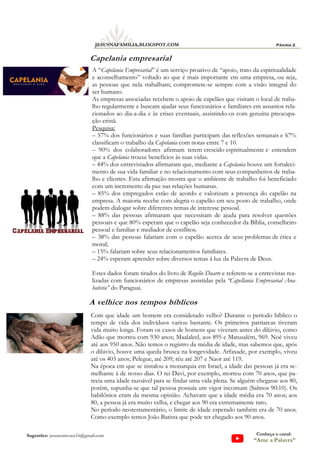 A “Capelania Empresarial” é um serviço proativo de “apoio, trato da espiritualidade
e aconselhamento” voltado ao que é mais importante em uma empresa, ou seja,
as pessoas que nela trabalham; compromete-se sempre com a visão integral do
ser humano.
As empresas associadas recebem o apoio de capelães que visitam o local de traba-
lho regularmente e buscam ajudar seus funcionários e familiares em assuntos rela-
cionados ao dia-a-dia e às crises eventuais, assistindo-os com genuína preocupa-
ção cristã.
Pesquisa:
– 57% dos funcionários e suas famílias participam das reflexões semanais e 67%
classificam o trabalho da Capelania com notas entre 7 e 10.
– 90% dos colaboradores afirmam terem crescido espiritualmente e entendem
que a Capelania trouxe benefícios às suas vidas.
– 44% dos entrevistados afirmaram que, mediante a Capelania houve um fortaleci-
mento de sua vida familiar e no relacionamento com seus companheiros de traba-
lho e clientes. Esta afirmação mostra que o ambiente de trabalho foi beneficiado
com um incremento da paz nas relações humanas.
– 85% dos empregados estão de acordo e valorizam a presença do capelão na
empresa. A maioria recebe com alegria o capelão em seu posto de trabalho, onde
podem dialogar sobre diferentes temas de interesse pessoal.
– 88% das pessoas afirmaram que necessitam de ajuda para resolver questões
pessoais e que 80% esperam que o capelão seja conhecedor da Bíblia, conselheiro
pessoal e familiar e mediador de conflitos.
– 38% das pessoas falariam com o capelão acerca de seus problemas de ética e
moral;
– 15% falariam sobre seus relacionamentos familiares.
– 24% esperam aprender sobre diversos temas à luz da Palavra de Deus.
Estes dados foram tirados do livro de Rogelio Duarte e referem-se a entrevistas rea-
lizadas com funcionários de empresas assistidas pela “Capellania Empresarial Ana-
batista” do Paraguai.
Página 2
JESUSNAFAMILIA.BLOGSPOT.COM
Sugestões: jesuscomvoce16@gmail.com Conheça o canal:
“Ame a Palavra”
A velhice nos tempos bíblicos
Com que idade um homem era considerado velho? Durante o período bíblico o
tempo de vida dos indivíduos variou bastante. Os primeiros patriarcas tiveram
vida muito longa. Foram os casos de homens que viveram antes do dilúvio, como
Adão que morreu com 930 anos; Maalaleel, aos 895 e Matusalém, 969. Noé viveu
até aos 950 anos. Não temos o registro da média de idade, mas sabemos que, após
o dilúvio, houve uma queda brusca na longevidade. Arfaxade, por exemplo, viveu
até os 403 anos; Pelegue, até 209; réu até 207 e Naor até 119.
Na época em que se instalou a monarquia em Israel, a idade das pessoas já era se-
melhante à de nosso dias. O rei Davi, por exemplo, morreu com 70 anos, que pa-
recia uma idade razoável para se findar uma vida plena. Se alguém chegasse aos 80,
porém, supunha-se que tal pessoa possuía um vigor incomum (Salmos 90:10). Os
babilônios eram da mesma opinião. Achavam que a idade média era 70 anos; aos
80, a pessoa já era muito velha, e chegar aos 90 era extremamente raro.
No período neotestamentário, o limite de idade esperado também era de 70 anos.
Como exemplo temos João Batista que pode ter chegado aos 90 anos.
Capelania empresarial
 