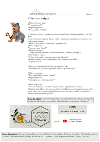 Página 4
JESUSNAFAMILIA.BLOGSPOT.COM
O burro disse ao tigre:
"A grama é azul."
O tigre respondeu:
"Não, a grama é verde."
A discussão acirrou e os dois decidiram submetê-la à arbitragem do leão, o Rei da
Selva.
Antes mesmo de chegar à clareira onde o leão estava sentado em seu trono, o bur-
ro começou a gritar:
"Vossa Alteza, não é verdade que a grama é azul?
O leão respondeu:
"Certo, a grama é azul!”
O burro continuou:
"O tigre discorda de mim e isso me incomoda. Por favor, castigue-o."
O rei declarou então:
“O tigre será punido com quatro anos de silêncio”.
O burro, saltitante e feliz, continuou o seu caminho, repetindo:
"A grama é azul!"
O tigre aceitou sua punição, mas questionou o leão:
"Sua Majestade, por que fui punido? Afinal, a grama é verde."
O leão respondeu:
"Sim, na verdade, a grama é verde!”
O tigre perguntou:
"Então por que está me punindo?"
O leão respondeu:
"Isso não tem nada a ver com a questão de ser a grama azul ou verde.
O castigo é devido ao fato de que não é possível para uma criatura corajosa e inteli-
gente como você perder tempo discutindo com um burro, e ainda por cima me
incomodando com essa questão."
O burro e o tigre
Fontes de pesquisa: Livro de Costumes Bíblicos - autor: William L. Coleman, Bíblia de Estudo Cronológica Aplicação Pessoal, Livro
“A família cristã e os ataques do inimigo” Editora CPAD, CNN Brasil e Livro “Explore as Escrituras” Editora Vida Nova.
Conheça o canal:
“Ame a Palavra”
TEMA:
FAMÍLIA É IGUAL CASA.
Nota do editor: O presente artigo não deve ser focado numa ótica de quem é mais
inteligente. Denota-se a importância sobre discussões insensatas e infrutíferas!
 