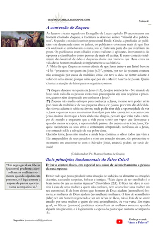 Ao lermos o texto sagrado no Evangelho de Lucas capítulo 19 encontramos um
homem chamado Zaqueu, a Escritura o descreve como: “maioral dos publica-
nos”. Segundo o notável escritor pentecostal Emílio Conde, a profissão de publi-
cano era desprezada entre os judeus, os publicanos cobravam mais do que lhes
era ordenado e embolsavam o resto, isto é, furtavam parte do que recebiam do
povo. Os publicanos eram olhados como traidores e apóstatas, instrumentos do
opressor e classificados como pessoas de mais vil caráter. É nesse contexto total-
mente desfavorável de ódio e desprezo diante dos homens que Deus entra na
vida desse homem mudando completamente a sua história.
A Bíblia diz que Zaqueu ao tomar ciência de que Jesus entrava em Jericó buscou
vê-lo: “procurava ver quem era Jesus (v.3)”, porém, por ser de pequena estatura
não conseguia por causa da multidão; então ele teve a ideia de correr adiante e
subir em uma árvore, porque sabia que por ali o Mestre haveria de passar. Quero
chamar a atenção do leitor para os seguintes pontos:
1º) Zaqueu desejou ver quem era Jesus (v.3), desejou conhecê-lo – No mundo de
hoje onde cada dia as pessoas estão mais preocupadas em seus negócios e praze-
res, quantos têm desprezado em conhecer a Jesus?
2º) Zaqueu não mediu esforços para conhecer a Jesus, mesmo sem poder vê-lo
por causa da multidão e de sua pequena altura, ele passou por cima das dificulda-
des correu adiante e subiu na árvore, nada podia tirar dele a oportunidade de ver
a Jesus – quantas vezes arrumamos desculpas para não termos um encontro com
Jesus, muitos dizem que a hora ainda não chegou, pensam que terão todo o tem-
po do mundo e esquecem que a vida passa como um vapor que desvanece e
quando menos se espera, a oportunidade passou. Ao encontrar-se com Jesus, Za-
queu reconheceu os seus erros e certamente arrependido confessou-os a Jesus,
encontrando nEle a salvação de sua pobre alma.
Querido leitor, Jesus não mudou e ainda hoje continua a salvar todos que vêm a
Ele arrependidos de seus pecados e com um coração sincero, não procrastine o
momento em encontrar-se com o Salvador Jesus, amanhã poderá ser tarde de-
mais!
(Colaborador: Pr. Mateus Santos de Sousa)
Página 2
JESUSNAFAMILIA.BLOGSPOT.COM
Sugestões: jesuscomvoce16@gmail.com Conheça o canal:
“Ame a Palavra”
Dois princípios fundamentais da Ética Cristã
Evitar o contato físico, em especial nos casos de aconselhamento a pessoa
do sexo oposto:
Evitar tudo que possa produzir uma situação de sedução ou alimentar as emoções
doentias, causando suspeitas, fofocas e intrigas. “Mais digno de ser escolhido é o
bom nome do que as muitas riquezas” (Provérbios 22:1). O líder não deve ir sozi-
nho à casa de uma mulher a quem não conhece, nem aconselhar uma mulher em
seu automóvel. É de bom alvitre que: homens de Deus ajudem (aconselhem) ho-
mens; e mulheres de Deus ajudem (aconselhem) mulheres. O fato do conselheiro
(líder) ser um homem regenerado e ser um servo de Deus, não o livra de se sentir
atraído por uma mulher a quem ele está aconselhando, ou vice-versa. Em regra
geral, os líderes (pastores) prudentes aconselham as mulheres somente quando
alguém está presente, e é logicamente a esposa do pastor que costuma acompanhá
-lo.
A conversão de Zaqueu
“Em regra geral, os líderes
(pastores) prudentes acon-
selham as mulheres so-
mente quando alguém está
presente, e é logicamente a
esposa do pastor que cos-
tuma acompanhá-lo.”
 