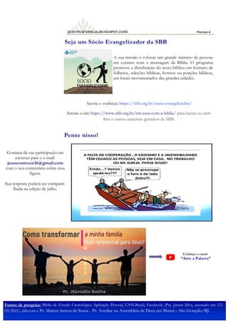 Página 4
JESUSNAFAMILIA.BLOGSPOT.COM
A sua missão é colocar um grande número de pessoas
em contato com a mensagem da Bíblia. O programa
promove a distribuição do texto bíblico em formato de
folhetos, seleções bíblicas, livretos ou porções bíblicas,
em locais movimentados das grandes cidades.
Acesse e conheça: https://sbb.org.br/socio-evangelizador/
Acesse o site https://www.sbb.org.br/em-casa-com-a-biblia/ para baixar as carti-
lhas e outros materiais gratuitos da SBB.
Seja um Sócio Evangelizador da SBB
Fontes de pesquisa: Bíblia de Estudo Cronológica Aplicação Pessoal, CNN.Brasil, Facebook (Pra. Janete Silva, acessado em 12/-
03/2021), sbb.com e Pr. Mateus Santos de Sousa - Pr. Auxiliar na Assembléia de Deus em Mutuá – São Gonçalo/RJ.
Conheça o canal:
“Ame a Palavra”
Pense nisso!
Gostaria da sua participação em
escrever para o e-mail:
jesuscomvoce16@gmail.com
com o seu comentário sobre essa
figura.
Sua resposta poderá ser comparti-
lhada na edição de julho.
 