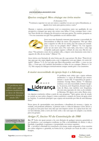 (Colossenses 3:13)
"Continuai a suportar-vos uns aos outros e a perdoa-vos uns aos outros liberalmente, se
alguém tiver razão para queixa contra o outro."
Durante o namoro, provavelmente você se concentrava tanto nas qualidades de seu
prospectivo cônjugue que quase não notava suas falhas. E hoje, consegue fazer o mes-
mo? Sem dúvida seu cônjugue lhe dá motivos reais para queixa. No entanto, pergunta-se:
- Vou me concentrar em quê? Nas qualidades ou nos defeitos dele?
Jesus usou uma ilustração marcante para mostrar a necessidade de
desconsiderar as falhas de outros. Ele perguntou: “Por que olhas
para o argueiro no olho do teu irmão, mas não tomas em conside-
ração a trave no teu próprio olho?” (Mateus 7:5). Um argueiro
pode ser um mero cisco. Por outro lado, uma trave é uma viga
comprida usada para segurar o telhado de uma casa. Daí ele con-
cluiu: “Tira primeiro a trave do teu próprio olho, e depois verás claramente como tirar o
argueiro do olho do teu irmão.” (Mateus 7:5).
Jesus iniciou essa ilustração de uma forma que dá o que pensar. Ele disse: “Parai de jul-
gar, para que não sejais julgados; pois, com o julgamento com que julgais, vós sereis jul-
gados” (Mateus 7:1-2). Se você quer que Deus desconsidere suas falhas – a trave no seu
olho – é bom que você também desconsidere as falhas de seu conjugue (Mateus 6: 14-
15). Não esqueça de dialogar construtivamente sempre orando pelo o seu casamento.
Página 2
JESUSNAFAMILIA.BLOGSPOT.COM
Sugestões: jesuscomvoce16@gmail.com Conheça o canal:
“Ame a Palavra”
A maior necessidade da igreja hoje é a liderança
O problema mais crítico que a igreja enfrenta
atualmente é o vácuo de liderança que cresceu
durante o século XX. O especialista em igrejas e
estatístico George Barna afirma: "A liderança
continua a ser uma necessidade evidente da igre-
ja. As pessoas, com frequência, desejam seguir a
visão de Deus, mas também com frequência,
não tem uma exposição da visão ou da verdadei-
ra liderança. Há alguns anos atrás, Barna escre-
veu algumas conclusões sóbrias a partir de suas pesquisas: "Após quinze anos de estudo
no mundo ao meu redor, cheguei a várias conclusões a respeito do futuro da igreja cristã
na América. A conclusão principal é que a igreja está morrendo por falta de uma liderança
firme.”
Nessa época de oportunidades sem precedentes e abundância de recursos, a igreja, na
verdade, está perdendo influência. A primeira razão é a falta de liderança. Cristo deixou a
sua igreja na terra para fazer uma obra que tem impacto eterno. Se a igreja local não esti-
ver bem liderada, então a noiva de Cristo sofre e não será capaz de cumprir a sua missão
para essa geração.
Queixa conjugal: Meu cônjuge me irrita muito
Artigo 5º, Inciso VI da Constituição de 1988
Art. 5º Todos são iguais perante a lei, sem distinção de qualquer natureza, garantindo-se
aos brasileiros e aos estrangeiros residentes no País a inviolabilidade do direito à vida, à
liberdade, à igualdade, à segurança e à propriedade, nos termos seguintes:
VI - e inviolável a liberdade de consciência e de crença, sendo assegurado o livre exercício
dos cultos religiosos e garantida, na forma da lei, a proteção aos locais de culto e a suas
liturgias;
“O problema mais
crítico que a igreja
enfrenta atualmente é
o vácuo de liderança
que cresceu durante o
século XX.”
 