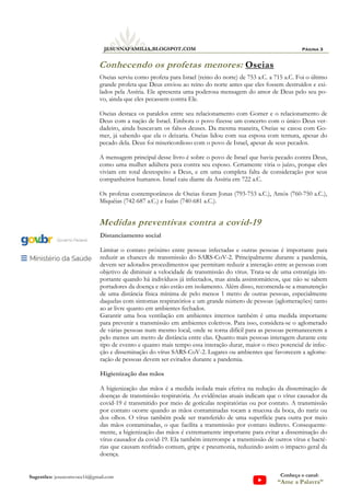 Página 3
JESUSNAFAMILIA.BLOGSPOT.COM
Sugestões: jesuscomvoce16@gmail.com Conheça o canal:
“Ame a Palavra”
Conhecendo os profetas menores: Oseias
Oseias serviu como profeta para Israel (reino do norte) de 753 a.C. a 715 a.C. Foi o último
grande profeta que Deus enviou ao reino do norte antes que eles fossem destruídos e exi-
lados pela Assíria. Ele apresenta uma poderosa mensagem do amor de Deus pelo seu po-
vo, ainda que eles pecassem contra Ele.
Oseias destaca os paralelos entre seu relacionamento com Gomer e o relacionamento de
Deus com a nação de Israel. Embora o povo fizesse um concerto com o único Deus ver-
dadeiro, ainda buscavam os falsos deuses. Da mesma maneira, Oseias se casou com Go-
mer, já sabendo que ela o deixaria. Oseias lidou com sua esposa com ternura, apesar do
pecado dela. Deus foi misericordioso com o povo de Israel, apesar de seus pecados.
A mensagem principal desse livro é sobre o povo de Israel que havia pecado contra Deus,
como uma mulher adúltera peca contra seu esposo. Certamente viria o juízo, porque eles
viviam em total desrespeito a Deus, e em uma completa falta de consideração por seus
companheiros humanos. Israel caiu diante da Assíria em 722 a.C.
Os profetas contemporâneos de Oseias foram Jonas (793-753 a.C.), Amós (760-750 a.C.),
Miquéias (742-687 a.C.) e Isaías (740-681 a.C.).
Distanciamento social
Limitar o contato próximo entre pessoas infectadas e outras pessoas é importante para
reduzir as chances de transmissão do SARS-CoV-2. Principalmente durante a pandemia,
devem ser adotados procedimentos que permitam reduzir a interação entre as pessoas com
objetivo de diminuir a velocidade de transmissão do vírus. Trata-se de uma estratégia im-
portante quando há indivíduos já infectados, mas ainda assintomáticos, que não se sabem
portadores da doença e não estão em isolamento. Além disso, recomenda-se a manutenção
de uma distância física mínima de pelo menos 1 metro de outras pessoas, especialmente
daquelas com sintomas respiratórios e um grande número de pessoas (aglomerações) tanto
ao ar livre quanto em ambientes fechados.
Garantir uma boa ventilação em ambientes internos também é uma medida importante
para prevenir a transmissão em ambientes coletivos. Para isso, considera-se o aglomerado
de várias pessoas num mesmo local, onde se torna difícil para as pessoas permanecerem a
pelo menos um metro de distância entre elas. Quanto mais pessoas interagem durante este
tipo de evento e quanto mais tempo essa interação durar, maior o risco potencial de infec-
ção e disseminação do vírus SARS-CoV-2. Lugares ou ambientes que favorecem a aglome-
ração de pessoas devem ser evitados durante a pandemia.
Higienização das mãos
A higienização das mãos é a medida isolada mais efetiva na redução da disseminação de
doenças de transmissão respiratória. As evidências atuais indicam que o vírus causador da
covid-19 é transmitido por meio de gotículas respiratórias ou por contato. A transmissão
por contato ocorre quando as mãos contaminadas tocam a mucosa da boca, do nariz ou
dos olhos. O vírus também pode ser transferido de uma superfície para outra por meio
das mãos contaminadas, o que facilita a transmissão por contato indireto. Consequente-
mente, a higienização das mãos é extremamente importante para evitar a disseminação do
vírus causador da covid-19. Ela também interrompe a transmissão de outros vírus e bacté-
rias que causam resfriado comum, gripe e pneumonia, reduzindo assim o impacto geral da
doença.
Medidas preventivas contra a covid-19
 