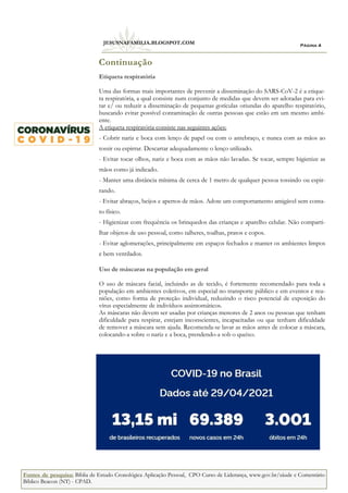 Página 4
JESUSNAFAMILIA.BLOGSPOT.COM
Etiqueta respiratória
Uma das formas mais importantes de prevenir a disseminação do SARS-CoV-2 é a etique-
ta respiratória, a qual consiste num conjunto de medidas que devem ser adotadas para evi-
tar e/ ou reduzir a disseminação de pequenas gotículas oriundas do aparelho respiratório,
buscando evitar possível contaminação de outras pessoas que estão em um mesmo ambi-
ente.
A etiqueta respiratória consiste nas seguintes ações:
- Cobrir nariz e boca com lenço de papel ou com o antebraço, e nunca com as mãos ao
tossir ou espirrar. Descartar adequadamente o lenço utilizado.
- Evitar tocar olhos, nariz e boca com as mãos não lavadas. Se tocar, sempre higienize as
mãos como já indicado.
- Manter uma distância mínima de cerca de 1 metro de qualquer pessoa tossindo ou espir-
rando.
- Evitar abraços, beijos e apertos de mãos. Adote um comportamento amigável sem conta-
to físico.
- Higienizar com frequência os brinquedos das crianças e aparelho celular. Não comparti-
lhar objetos de uso pessoal, como talheres, toalhas, pratos e copos.
- Evitar aglomerações, principalmente em espaços fechados e manter os ambientes limpos
e bem ventilados.
Uso de máscaras na população em geral
O uso de máscara facial, incluindo as de tecido, é fortemente recomendado para toda a
população em ambientes coletivos, em especial no transporte público e em eventos e reu-
niões, como forma de proteção individual, reduzindo o risco potencial de exposição do
vírus especialmente de indivíduos assintomáticos.
As máscaras não devem ser usadas por crianças menores de 2 anos ou pessoas que tenham
dificuldade para respirar, estejam inconscientes, incapacitadas ou que tenham dificuldade
de remover a máscara sem ajuda. Recomenda-se lavar as mãos antes de colocar a máscara,
colocando-a sobre o nariz e a boca, prendendo-a sob o queixo.
Continuação
Fontes de pesquisa: Bíblia de Estudo Cronológica Aplicação Pessoal, CPO Curso de Liderança, www.gov.br/sáude e Comentário
Bíblico Beacon (NT) - CPAD.
 