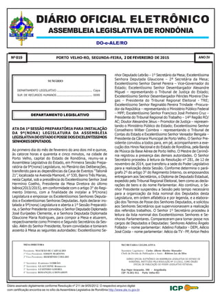 2 DE FEVEREIRO DE 2015Nº019 88Pág.9ª LEGISLATURA
Diário assinado digitalmente conforme Resolução nº 211 de 9/05/2012. O respectivo arquivo digital
com certificação encontra-se no sítio da Assembleia Legislativa de Rondônia http://www.ale.ro.gov.br
D O - e - A L E / R O
PORTO VELHO-RO, SEGUNDA-FEIRA, 2 DE FEVEREIRO DE 2015 ANO IVNº019
SECRETARIA LEGISLATIVA
Secretário Legislativo - Carlos Alberto Martins Manvailer
Chefe da Divisão de Publicações e Anais - Róbison Luz da Silva
DIÁRIO OFICIAL ELETRÔNICO DA ASSEMBLEIA LEGISLATIVA DO ESTADO DE
RONDÔNIA, INSTITUÍDO PELA RESOLUÇÃO Nº 211/2012, COMO ÓRGÃO
OFICIAL DE PUBLICAÇÃO DO PODER LEGISLATIVO ESTADUAL.
Rua Major Amarante, 390 - Arigolândia
CEP 76.801-911 Porto Velho-RO
DO-e-ALE/RO
Diário assinado digitalmente conforme Resolução nº 211 de 9/05/2012. O respectivo arquivo digital
com certificação encontra-se no sítio da Assembleia Legislativa de Rondônia http://www.ale.ro.gov.br
MESA DIRETORA
Presidente: MAURÃO DE CARVALHO
1º Vice-Presidente: EDSON MARTINS
2º Vice-Presidente: HERMÍNIO COELHO
1º Secretário: EURÍPEDES LEBRÃO
2ª Secretária: GLAUCIONE RODRIGUES
3° Secretário: LUIZINHO GOEBEL
4° Secretária: ROSANGELA DONADON
SUMÁRIO
DEPARTAMENTO LEGISLATIVO .......................................... Capa
SUP. DE RECURSOS HUMANOS.......................................... 0099
ASSEMBLEIA LEGISLATIVA DE RONDÔNIA
DIÁRIO OFICIAL ELETRÔNICO
DEPARTAMENTO LEGISLATIVO
ATA DA 1ª SESSÃO PREPARATÓRIA PARA INSTALAÇÃO
DA 9ª(NONA) LEGISLATURA DA ASSEMBLÉIA
LEGISLATIVADOESTADOEPOSSEDOSEXCELENTÍSSIMOS
SENHORESDEPUTADOS.
Ao primeiro dia do mês de fevereiro do ano dois mil e quinze,
às catorze horas e quarenta e cinco minutos, na cidade de
Porto Velho, capital do Estado de Rondônia, reuniu-se a
Assembleia Legislativa do Estado, em Primeira Sessão Prepa-
ratória da 9ª(nona) Legislatura, no Plenário das Deliberações,
transferido para as dependências da Casa de Eventos “Talismã
21”, localizada na Avenida Mamoré, n° 530, Bairro Três Marias,
nesta Capital, sob a presidência do Excelentíssimo Senhor José
Hermínio Coelho, Presidente da Mesa Diretora do último
biênio(2013/2015), em conformidade com o artigo 3° do Regi-
mento Interno, com a finalidade de instalar a 9ª(nona)
Legislatura e empossar os Excelentíssimos Senhores Deputa-
dos e Excelentíssimas Senhoras Deputadas. Após declarar ins-
talada a 9ª(nona) Legislatura e aberta a 1ª Sessão Preparató-
ria, o Senhor Presidente convidou o Senhor Deputado Diplomado
José Eurípedes Clemente, e a Senhora Deputada Diplomada
Glaucione Maria Rodrigues, para compor a Mesa e atuarem,
respectivamente como Primeiro e Segundo Secretários da Ses-
são. Além do Senhor Presidente, foram convidadas e tomaram
assento à Mesa as seguintes autoridades: Excelentíssimo Se-
nhor Deputado Lebrão – 1º Secretário da Mesa; Excelentíssima
Senhora Deputada Glaucione – 2ª Secretária da Mesa;
Excelentíssimo Senhor Daniel Pereira – Vice-Governador do
Estado; Excelentíssimo Senhor Desembargador Alexandre
Miguel – representando o Tribunal de Justiça do Estado;
Excelentíssimo Senhor Desembargador Péricles Moreira Cha-
gas – Presidente do Tribunal Regional Eleitoral - TRE;
Excelentíssimo Senhor Reginaldo Pereira Trindade –Procura-
dor da República – representando o Ministério Público Federal
– MPF; Excelentíssimo Senhor Francisco José Pinheiro Cruz –
Presidente do Tribunal Regional do Trabalho – 14ª Região RO/
AC; Doutor Alexandre Jésus – Promotor de Justiça – represen-
tando o Ministério Público do Estado; Excelentíssimo Senhor
Conselheiro Wilber Coimbra – representando o Tribunal de
Contas do Estado e Excelentíssimo Senhor Vereador Bengala –
Presidente da Câmara Municipal de Porto Velho. O Senhor Pre-
sidente convidou a todos para, em pé, acompanharem a exe-
cução dos Hinos Nacional e do Estado de Rondônia, pela Banda
de Música da Base Aérea de Porto Velho. O Mestre de Cerimô-
nia registrou a presença das demais autoridades. O Senhor
Secretário procedeu à leitura da Resolução nº 281, de 12 de
novembro de 2014, que transferiu a sede do Poder Legislativo
para a realização desta Sessão. Conforme determina o pará-
grafo 2º do artigo 3º do Regimento Interno, os empossandos
entregaram aos Secretários, o Diploma de Deputado Estadual,
expedido pelo Tribunal Regional Eleitoral, bem como as decla-
rações de bens e do nome Parlamentar. Ato contínuo, o Se-
nhor Presidente suspendeu a Sessão pelo tempo necessário
para a organização da lista nominal dos Deputados desta
Legislatura, em ordem alfabética e por legenda, e a elabora-
ção dos Termos de Posse dos Senhores Deputados, e solicitou
aos Senhores Secretários que supervisionassem a realização
dos referidos trabalhos. O Senhor 1º Secretário procedeu à
leitura da lista nominal dos Excelentíssimos Senhores e Se-
nhoras Parlamentares. Compareceram para tomar posse nos
cargos de Deputados e Deputadas: Senhores Adelino Ângelo
Follador – nome parlamentar: Adelino Follador - DEM, Aélcio
José Costa – nome parlamentar: Aélcio da TV - PP, Airton Pedro
2015.02.02 13:54:24 -04'00'
 