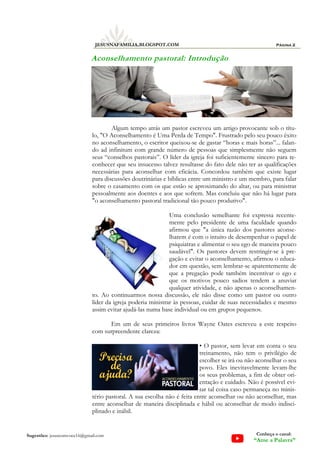 Algum tempo atrás um pastor escreveu um artigo provocante sob o títu-
lo, "O Aconselhamento é Uma Perda de Tempo". Frustrado pelo seu pouco êxito
no aconselhamento, o escritor queixou-se de gastar “horas e mais horas”... falan-
do ad infinitum com grande número de pessoas que simplesmente não seguem
seus “conselhos pastorais”. O líder da igreja foi suficientemente sincero para re-
conhecer que seu insucesso talvez resultasse do fato dele não ter as qualificações
necessárias para aconselhar com eficácia. Concordou também que existe lugar
para discussões doutrinárias e bíblicas entre um ministro e um membro, para falar
sobre o casamento com os que estão se aproximando do altar, ou para ministrar
pessoalmente aos doentes e aos que sofrem. Mas concluiu que não há lugar para
"o aconselhamento pastoral tradicional tão pouco produtivo".
Uma conclusão semelhante foi expressa recente-
mente pelo presidente de uma faculdade quando
afirmou que "a única razão dos pastores aconse-
lharem é com o intuito de desempenhar o papel de
psiquiatras e alimentar o seu ego de maneira pouco
saudável". Os pastores devem restringir-se à pre-
gação e evitar o aconselhamento, afirmou o educa-
dor em questão, sem lembrar-se aparentemente de
que a pregação pode também incentivar o ego e
que os motivos pouco sadios tendem a anuviar
qualquer atividade, e não apenas o aconselhamen-
to. Ao continuarmos nossa discussão, ele não disse como um pastor ou outro
líder da igreja poderia ministrar às pessoas, cuidar de suas necessidades e mesmo
assim evitar ajudá-las numa base individual ou em grupos pequenos.
Em um de seus primeiros livros Wayne Oates escreveu a este respeito
com surpreendente clareza:
• O pastor, sem levar em conta o seu
treinamento, não tem o privilégio de
escolher se irá ou não aconselhar o seu
povo. Eles inevitavelmente levam-lhe
os seus problemas, a fim de obter ori-
entação e cuidado. Não é possível evi-
tar tal coisa caso permaneça no minis-
tério pastoral. A sua escolha não é feita entre aconselhar ou não aconselhar, mas
entre aconselhar de maneira disciplinada e hábil ou aconselhar de modo indisci-
plinado e inábil.
Página 2
JESUSNAFAMILIA.BLOGSPOT.COM
Sugestões: jesuscomvoce16@gmail.com Conheça o canal:
“Ame a Palavra”
Aconselhamento pastoral: Introdução
 
