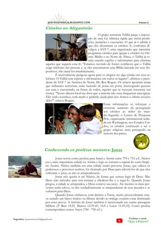 Página 3
JESUSNAFAMILIA.BLOGSPOT.COM
Sugestões: jesuscomvoce16@gmail.com Conheça o canal:
“Ame a Palavra”
Cristãos no Afeganistão
O grupo terrorista Talibã prega a imposi-
ção de uma Lei islâmica rígida que inclui proibi-
ções, punições e execuções. O que já é sabido é
que eles abominam os cristãos. E, conforme di-
vulgou a SAT-7, uma organização que transmite
programas cristãos para igrejas e cristãos no Ori-
ente Médio e no Norte da África, o Talibã já es-
taria usando espiões e informantes para eliminar
aqueles que seguem essa fé. "Estamos ouvindo de fontes confiáveis que o Talibã
exige telefones das pessoas e, se eles encontrarem uma Bíblia baixada em seus dis-
positivos, irão matá-los imediatamente.
É incrivelmente perigoso agora para os afegãos ter algo cristão em seus te-
lefones. O Talibã tem espiões e informantes em todos os lugares", afirmou o presi-
dente do SAT-7 na América do Norte, Dr. Rex Rogers. Os relatos apontam ainda
que militantes terroristas estão batendo de porta em porta, interrogando pessoas
nas ruas e executando, na frente de todos, aqueles que se recusam renunciar sua
crença. "Nosso diretor local me disse que a maioria não ousa frequentar uma igreja.
Eles estão sozinhos, com medo e pedindo ajuda para nós. Somos o último recurso
deles'", relatou Rogers.
Essas informações só reforçam o
crescente aumento da perseguição
aos cristãos ao redor do mun-
do. Segundo o Centro de Pesquisas
Pew, organização internacional sedia-
da em Washington, nos Estados Uni-
dos, os cristãos continuam a ser o
grupo religioso mais perseguido na
maioria dos países.
Conhecendo os profetas menores: Jonas
Jonas serviu como profeta para Israel e Assíria entre 793 e 753 a.C. Nínive
era a mais importante cidade na Assíria e logo se tornaria a capital do vasto Impé-
rio Assírio. Nínive também era uma cidade muito perversa. Jonas, que odiava os
poderosos e perversos assírios, foi chamado por Deus para adverti-los de que eles
sofreriam o juízo, se não se arrependessem.
Jonas não queria ir até Nínive, de forma que tentou fugir de Deus. Mas
Deus tem métodos para nos ensinar a obedecer-lhe e a segui-lo. Quando Jonas
pregou, a cidade se arrependeu, e Deus conteve seu juízo. Até mesmo os mais per-
versos serão salvos, se eles verdadeiramente se arrependerem de seus pecados e se
voltarem para Deus.
Quando Jonas embarcou com destino a Tarsis, muito provavelmente esta-
va usando um barco fenício ou filisteu devido ao tráfego costeiro estar dominado
por esses povos. A história de Jonas também é mencionada em outras passagens
bíblicas (2º Reis 14:25, Mateus 12:39-41; 16:4 e Lucas 11:29,32). Como profeta
contemporâneo temos Amós (760 - 750 a.C.)
 