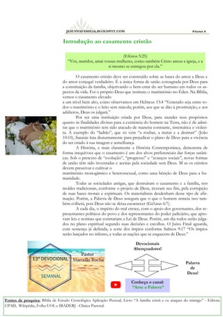 Página 4
JESUSNAFAMILIA.BLOGSPOT.COM
O casamento cristão deve ser construído sobre as bases do amor a Deus e
do amor conjugal verdadeiro. É a única forma de união consagrada por Deus para
a constituição da família, objetivando o bem-estar do ser humano em todos os as-
pectos da vida. Foi o próprio Deus que instituiu o matrimônio no Éden. Na Bíblia,
vemos o casamento elevado
a um nível bem alto, como observamos em Hebreus 13:4 “Venerado seja entre to-
dos o matrimônio e o leito sem mácula; porém, aos que se dão à prostituição, e aos
adúlteros, Deus os julgará.”
Por ser uma instituição criada por Deus, para atender seus propósitos
quanto às finalidades divinas para a existência do homem na Terra, não é de admi-
rar que o matrimônio tem sido atacado de maneira constante, sistemática e violen-
ta. A exemplo do “ladrão”, que só vem “a roubar, a matar e a destruir” (João
10:10), Satanás luta diuturnamente para prejudicar o plano de Deus para a vivência
do ser criado à sua imagem e semelhança.
A História, e mais claramente a História Contemporânea, demonstra de
forma inequívoca que o casamento é um dos alvos preferenciais das forças satâni-
cas. Sob o pretexto de “evolução”, “progresso” e “avanços sociais”, novas formas
de união têm sido inventadas e aceitas pela sociedade sem Deus. M as os cristãos
devem preservar e cultivar o
matrimônio monogâmico e heterossexual, como uma bênção de Deus para a hu-
manidade.
Todas as sociedades antigas, que destruíram o casamento e a família, nos
moldes tradicionais, conforme o projeto de Deus, tiveram seu fim, pela corrupção
de suas bases morais e espirituais. Os materialistas desdenham desse tipo de afir-
mação. Porém, a Palavra de Deus assegura que o que o homem semeia isso tam-
bém colherá, pois Deus não se deixa escarnecer (Gá1atas 6:7).
A cada dia, o império do mal cresce, com o apoio dos governantes, dos re-
presentantes políticos do povo e dos representantes do poder judiciário, que apro-
vam leis e normas que contrariam a Lei de Deus. Porém, um dia todos serão julga-
dos no plano espiritual segundo suas decisões e escolhas. O Juízo Final aguarda,
com sentença já definida, a sorte dos ímpios conforme Salmos 9:17 “Os ímpios
serão lançados no inferno, e todas as nações que se esquecem de Deus.”
Introdução ao casamento cristão
Fontes de pesquisa: Bíblia de Estudo Cronológica Aplicação Pessoal, Livro “A família cristã e os ataques do inimigo” - Editora
CPAD, Wikipédia, Folha UOL e IBADERJ - Clínica Pastoral.
(Efésios 5:25)
“Vós, maridos, amai vossas mulheres, como também Cristo amou a igreja, e a
si mesmo se entregou por ela.”
Conheça o canal:
“Ame a Palavra”
Devocionais
Abençoadores!
Palavra
de
Deus!
 