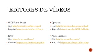  VSDC Vídeo Editor
 Site: http://www.videosoftdev.com/pt
 Tutorial: https://youtu.be/aL1lvJGq0ys
 Ezvid
 Site: https://www.ezvid.com/
 Tutorial: https://youtu.be/lEadyneg2CM
 Openshot
 Site: http://www.openshot.org/download/
 Tutorial: https://youtu.be/0fZN1RdDnJQ
 Adobe Premiere
 Site: http://www.adobe.com/br/
 Tutorial: https://youtu.be/pKZWEn2Jiq0
 
