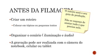 Criar um roteiro
 Colocar em tópicos ou pequenos textos
Organizar o cenário ( iluminação e áudio)
A gravação pode ser realizada com o câmera do
notebook, celular ou tablet
 
