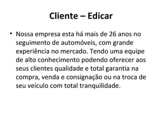 Cliente – Edicar
• Nossa empresa esta há mais de 26 anos no
  seguimento de automóveis, com grande
  experiência no mercado. Tendo uma equipe
  de alto conhecimento podendo oferecer aos
  seus clientes qualidade e total garantia na
  compra, venda e consignação ou na troca de
  seu veículo com total tranquilidade.
 