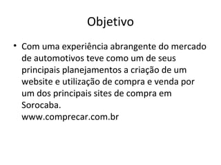 Objetivo
• Com uma experiência abrangente do mercado
  de automotivos teve como um de seus
  principais planejamentos a criação de um
  website e utilização de compra e venda por
  um dos principais sites de compra em
  Sorocaba.
  www.comprecar.com.br
 
