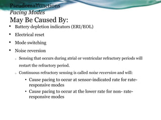 Pseudomalfunctions
Pacing Modes
May Be Caused By:
• Battery depletion indicators (ERI/EOL)
• Electrical reset
• Mode switching
• Noise reversion
o Sensing that occurs during atrial or ventricular refractory periods will
restart the refractory period.
o Continuous refractory sensing is called noise reversion and will:
• Cause pacing to occur at sensor-indicated rate for rate-
responsive modes
• Cause pacing to occur at the lower rate for non- rate-
responsive modes
 