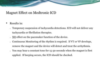 Magnet Effect on Medtronic ICD
• Results in:
o Temporary suspension of tachycardia detections. ICD will not deliver any
tachycardia or fibrillation therapies.
o NO effect on the pacemaker function of the device.
o Continuous Monitoring of the rhythm is required. If VT or VF develops,
remove the magnet and the device will detect and treat the arrhythmia.
o You may hear a constant tone for 15-30 seconds when the magnet is first
applied. If beeping occurs, the ICD should be checked.
 