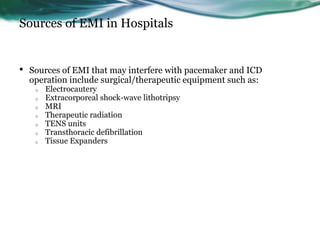 Sources of EMI in Hospitals
• Sources of EMI that may interfere with pacemaker and ICD
operation include surgical/therapeutic equipment such as:
o Electrocautery
o Extracorporeal shock-wave lithotripsy
o MRI
o Therapeutic radiation
o TENS units
o Transthoracic defibrillation
o Tissue Expanders
 