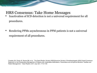 HRS Consensus: Take Home Messages
• Inactivation of ICD detection is not a universal requirement for all
procedures.
• Rendering PPMs asynchronous in PPM patients is not a universal
requirement of all procedures.
Crossley GH, Poole JE, Rozner MA, et al., “The Heart Rhythm Society (HRS)/American Society of Anesthesiologists (ASA) Expert Consensus
Statement on the Perioperative Management of Patients with Implantable Defibrillators, Pacemakers and Arrhythmia Monitors: Facilities and
Patient Management.” Heart Rhythm, 2011 July; 8(7): 1114-1154
 