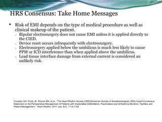 HRS Consensus: Take Home Messages
• Risk of EMI depends on the type of medical procedure as well as
clinical makeup of the patient.
o Bipolar electrosurgery does not cause EMI unless it is applied directly to
the CIED.
o Device reset occurs infrequently with electrosurgery.
o Electrosurgery applied below the umbilicus is much less likely to cause
PPM or ICD interference than when applied above the umbilicus.
o Lead tissue interface damage from external current is considered an
unlikely risk.
Crossley GH, Poole JE, Rozner MA, et al., “The Heart Rhythm Society (HRS)/American Society of Anesthesiologists (ASA) Expert Consensus
Statement on the Perioperative Management of Patients with Implantable Defibrillators, Pacemakers and Arrhythmia Monitors: Facilities and
Patient Management.” Heart Rhythm, 2011 July; 8(7): 1114-1154
 