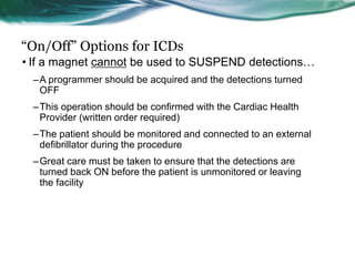 “On/Off” Options for ICDs
• If a magnet cannot be used to SUSPEND detections…
–A programmer should be acquired and the detections turned
OFF
–This operation should be confirmed with the Cardiac Health
Provider (written order required)
–The patient should be monitored and connected to an external
defibrillator during the procedure
–Great care must be taken to ensure that the detections are
turned back ON before the patient is unmonitored or leaving
the facility
 