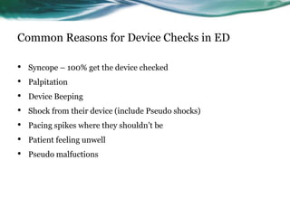 Common Reasons for Device Checks in ED
• Syncope – 100% get the device checked
• Palpitation
• Device Beeping
• Shock from their device (include Pseudo shocks)
• Pacing spikes where they shouldn’t be
• Patient feeling unwell
• Pseudo malfuctions
 