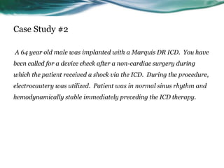 Case Study #2
A 64 year old male was implanted with a Marquis DR ICD. You have
been called for a device check after a non-cardiac surgery during
which the patient received a shock via the ICD. During the procedure,
electrocautery was utilized. Patient was in normal sinus rhythm and
hemodynamically stable immediately preceding the ICD therapy.
 