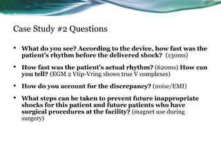 Case Study #2 Questions
• What do you see? According to the device, how fast was the
patient’s rhythm before the delivered shock? (130ms)
• How fast was the patient’s actual rhythm? (620ms) How can
you tell? (EGM 2 Vtip-Vring shows true V complexes)
• How do you account for the discrepancy? (noise/EMI)
• What steps can be taken to prevent future inappropriate
shocks for this patient and future patients who have
surgical procedures at the facility? (magnet use during
surgery)
 