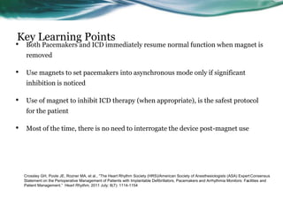 Key Learning Points
• Both Pacemakers and ICD immediately resume normal function when magnet is
removed
• Use magnets to set pacemakers into asynchronous mode only if significant
inhibition is noticed
• Use of magnet to inhibit ICD therapy (when appropriate), is the safest protocol
for the patient
• Most of the time, there is no need to interrogate the device post-magnet use
Crossley GH, Poole JE, Rozner MA, et al., “The Heart Rhythm Society (HRS)/American Society of Anesthesiologists (ASA) Expert Consensus
Statement on the Perioperative Management of Patients with Implantable Defibrillators, Pacemakers and Arrhythmia Monitors: Facilities and
Patient Management.” Heart Rhythm, 2011 July; 8(7): 1114-1154
 