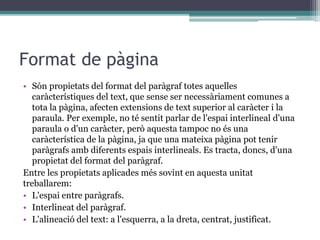 Format de pàgina
• Són propietats del format del paràgraf totes aquelles
caràcterístiques del text, que sense ser necessàriament comunes a
tota la pàgina, afecten extensions de text superior al caràcter i la
paraula. Per exemple, no té sentit parlar de l'espai interlineal d'una
paraula o d'un caràcter, però aquesta tampoc no és una
caràcterística de la pàgina, ja que una mateixa pàgina pot tenir
paràgrafs amb diferents espais interlineals. Es tracta, doncs, d'una
propietat del format del paràgraf.
Entre les propietats aplicades més sovint en aquesta unitat
treballarem:
• L'espai entre paràgrafs.
• Interlineat del paràgraf.
• L'alineació del text: a l'esquerra, a la dreta, centrat, justificat.
 