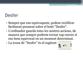 Desfer
• Sempre que ens equivoquem, podem rectificar
fàcilment prement sobre el botó "Desfer".
• L'ordinador guarda totes les nostres accions, de
manera que sempre podrem tornar cap enrere si
ens hem equivocat en un moment determinat.
• La icona de "Desfer" és el següent:
 