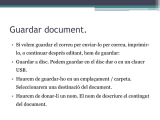 Guardar document.
• Si volem guardar el correu per enviar-lo per correu, imprimir-
lo, o continuar després editant, hem de guardar:
• Guardar a disc. Podem guardar en el disc dur o en un clauer
USB.
• Haurem de guardar-ho en un emplaçament / carpeta.
Seleccionarem una destinació del document.
• Haurem de donar-li un nom. El nom de descriure el contingut
del document.
 