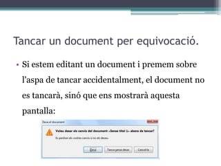 Tancar un document per equivocació.
• Si estem editant un document i premem sobre
l'aspa de tancar accidentalment, el document no
es tancarà, sinó que ens mostrarà aquesta
pantalla:
 
