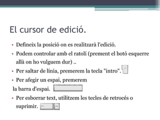 El cursor de edició.
• Defineix la posició on es realitzarà l'edició.
• Podem controlar amb el ratolí (prement el botó esquerre
allà on ho vulguem dur) ..
• Per saltar de línia, premerem la tecla "intro".
• Per afegir un espai, premerem
la barra d'espai.
• Per esborrar text, utilitzem les tecles de retrocés o
suprimir.
 