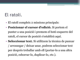 El ratoli.
• El ratolí compleix 2 missions principals:
• Posicionar el cursor d'edició. Si portem el
punter a una posició i premem el botó esquerre del
ratolí, el cursor de posició s'establirà aquí.
• Seleccionar text. Si utilitzem la tècnica de punxar
/ arrossegar / deixar anar, podrem seleccionar text
per després treballar amb ell (portar-lo a una altra
posició, esborrar-lo, duplicar-lo, etc.).
 