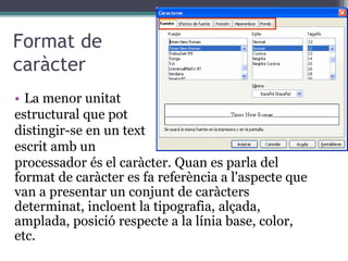 Format de
caràcter
• La menor unitat
estructural que pot
distingir-se en un text
escrit amb un
processador és el caràcter. Quan es parla del
format de caràcter es fa referència a l'aspecte que
van a presentar un conjunt de caràcters
determinat, incloent la tipografia, alçada,
amplada, posició respecte a la línia base, color,
etc.
 