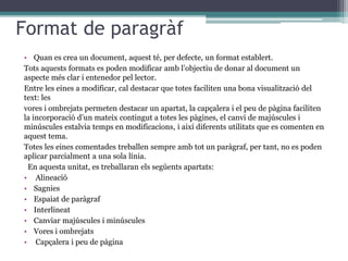 Format de paragràf
• Quan es crea un document, aquest té, per defecte, un format establert.
Tots aquests formats es poden modificar amb l’objectiu de donar al document un
aspecte més clar i entenedor pel lector.
Entre les eines a modificar, cal destacar que totes faciliten una bona visualització del
text: les
vores i ombrejats permeten destacar un apartat, la capçalera i el peu de pàgina faciliten
la incorporació d’un mateix contingut a totes les pàgines, el canvi de majúscules i
minúscules estalvia temps en modificacions, i així diferents utilitats que es comenten en
aquest tema.
Totes les eines comentades treballen sempre amb tot un paràgraf, per tant, no es poden
aplicar parcialment a una sola línia.
En aquesta unitat, es treballaran els següents apartats:
• Alineació
• Sagnies
• Espaiat de paràgraf
• Interlineat
• Canviar majúscules i minúscules
• Vores i ombrejats
• Capçalera i peu de pàgina
 