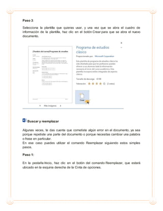 Paso 3:
Selecciona la plantilla que quieras usar, y una vez que se abra el cuadro de
información de la plantilla, haz clic en el botón Crear para que se abra el nuevo
documento.
Buscar y reemplazar
Algunas veces, te das cuenta que cometiste algún error en el documento, ya sea
porque repetiste una parte del documento o porque necesitas cambiar una palabra
o frase en particular.
En ese caso puedes utilizar el comando Reemplazar siguiendo estos simples
pasos.
Paso 1:
En la pestaña Inicio, haz clic en el botón del comando Reemplazar, que estará
ubicado en la esquina derecha de la Cinta de opciones.
 