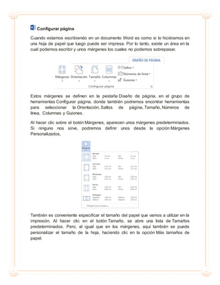 Configurar página
Cuando estamos escribiendo en un documento Word es como si lo hiciéramos en
una hoja de papel que luego puede ser impresa. Por lo tanto, existe un área en la
cual podemos escribir y unos márgenes los cuales no podemos sobrepasar.
Estos márgenes se definen en la pestaña Diseño de página, en el grupo de
herramientas Configurar página, donde también podremos encontrar herramientas
para seleccionar la Orientación, Saltos de página, Tamaño, Números de
línea, Columnas y Guiones.
Al hacer clic sobre el botón Márgenes, aparecen unos márgenes predeterminados.
Si ninguno nos sirve, podremos definir unos desde la opción Márgenes
Personalizados.
También es conveniente especificar el tamaño del papel que vamos a utilizar en la
impresión. Al hacer clic en el botón Tamaño, se abre una lista de Tamaños
predeterminados. Pero, al igual que en los márgenes, aquí también se puede
personalizar el tamaño de la hoja, haciendo clic en la opción Más tamaños de
papel.
 