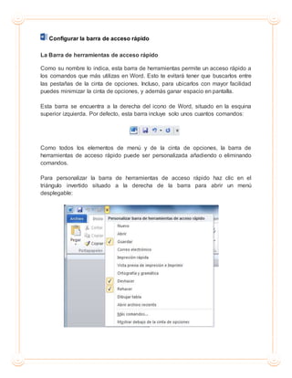 Configurar la barra de acceso rápido
La Barra de herramientas de acceso rápido
Como su nombre lo indica, esta barra de herramientas permite un acceso rápido a
los comandos que más utilizas en Word. Esto te evitará tener que buscarlos entre
las pestañas de la cinta de opciones. Incluso, para ubicarlos con mayor facilidad
puedes minimizar la cinta de opciones, y además ganar espacio en pantalla.
Esta barra se encuentra a la derecha del icono de Word, situado en la esquina
superior izquierda. Por defecto, esta barra incluye solo unos cuantos comandos:
Como todos los elementos de menú y de la cinta de opciones, la barra de
herramientas de acceso rápido puede ser personalizada añadiendo o eliminando
comandos.
Para personalizar la barra de herramientas de acceso rápido haz clic en el
triángulo invertido situado a la derecha de la barra para abrir un menú
desplegable:
 