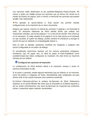 Las opciones están clasificadas en las pestañas Márgenes, Papel y Diseño. No
vamos a verlas con detalle porque son opciones que ya hemos ido viendo en la
unidad de Diseño de página, pero sí vamos a mencionar las opciones que pueden
resultar más interesantes.
Por ejemplo, la opción Aplicar a. Esta opción nos permite mezclar
configuraciones en la impresión de un único documento.
Imagina que quieres imprimir el vertical las primeras 5 páginas y en horizontal el
resto. En versiones anteriores de Word habrías tenido que realizar dos
impresiones distintas, una de las páginas 1 a 5 y otra de las demás. Pero ahora ya
no es necesario. Si estás situado en la página 6 en la vista previa en el momento
en que accedes al cuadro de diálogo, podrás cambiar la orientación y escoger la
opción De aquí en adelante en el desplegable Aplicar a.
Esto es sólo un ejemplo, podríamos modificar los márgenes o cualquier otra
opción configurable en el cuadro de diálogo.
Si normalmente imprimimos siempre con los mismos parámetros (márgenes,
orientación, tipo de papel, etc.), lo ideal es pulsar el botón Establecer como
predeterminado tras haber configurado la impresión. De esta forma se imprimirá
siempre así por defecto
Configurar las opciones de impresión
La configuración de Word también afecta a la impresión, aunque a veces no
seamos conscientes de ello.
Si te paras a pensarlo, existen algunos elementos que por defecto no se imprimen,
como los colores e imágenes de fondo. Normalmente está configurado así para
ahorrar tinta en las copias impresas, pero podemos cambiarlo.
En Archivo > Opciones abrimos la ventana de Opciones de Word. Deberemos
situarnos en la opción Mostrar del menú que se encuentra en el lateral izquierdo y
ahí es donde encontraremos una serie de Opciones de impresión que podremos
activar o desactivar según nuestras necesidades.
 