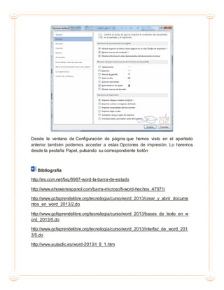 Desde la ventana de Configuración de página que hemos visto en el apartado
anterior también podemos acceder a estas Opciones de impresión. Lo haremos
desde la pestaña Papel, pulsando su correspondiente botón
Bibliografía
http://es.ccm.net/faq/8987-word-la-barra-de-estado
http://www.ehowenespanol.com/barra-microsoft-word-hechos_47071/
http://www.gcfaprendelibre.org/tecnologia/curso/word_2013/crear_y_abrir_docume
ntos_en_word_2013/2.do
http://www.gcfaprendelibre.org/tecnologia/curso/word_2013/bases_de_texto_en_w
ord_2013/5.do
http://www.gcfaprendelibre.org/tecnologia/curso/word_2013/interfaz_de_word_201
3/5.do
http://www.aulaclic.es/word-2013/t_8_1.htm
 