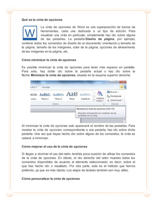 Qué es la cinta de opciones
La cinta de opciones de Word es una superposición de barras de
herramientas, cada una dedicada a un tipo de edición. Para
visualizar una cinta en particular, simplemente haz clic sobre alguna
de las pestañas. La pestaña Diseño de página, por ejemplo,
contiene todos los comandos de diseño de un documento: orientación y tamaño de
la página, tamaño de los márgenes, color de la página, opciones de alineamiento
de las imágenes en la página, etc.
Cómo minimizar la cinta de opciones
Es posible minimizar la cinta de opciones para tener más espacio en pantalla.
Para esto, haz doble clic sobre la pestaña actual o haz clic sobre la
flecha Minimizar la cinta de opciones, situada en la esquina superior derecha:
Al minimizar la cinta de opciones solo aparecerá el nombre de las pestañas. Para
mostrar la cinta de opciones correspondiente a una pestaña, haz clic sobre dicha
pestaña. Una vez que hayas hecho clic sobre alguno de los comandos, la cinta se
volverá a minimizar.
Cómo mejorar el uso de la cinta de opciones
Si llegas a dominar el uso del ratón, tendrás poca ocasión de utilizar los comandos
de la cinta de opciones. En efecto, el clic derecho del ratón muestra todos los
comandos disponibles de acuerdo al elemento seleccionado; es decir, sobre el
que has hecho clic o resaltado. Por otra parte, este es el método que hemos
preferido, ya que es más rápido. Los atajos de teclado también son muy útiles.
Cómo personalizar la cinta de opciones
 